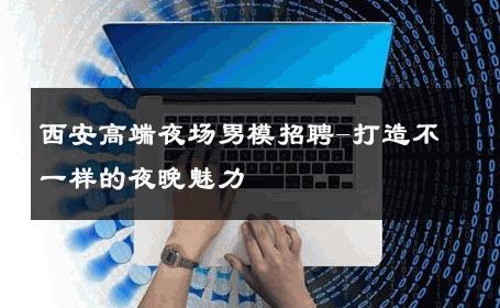 西安高端夜场男模招聘-打造不一样的夜晚魅力 