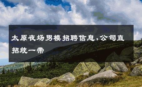太原夜场男模招聘信息,公司直招统一带 