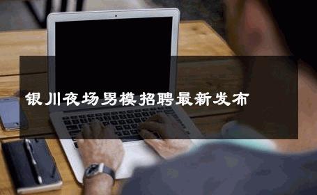 银川夜场男模招聘最新发布 