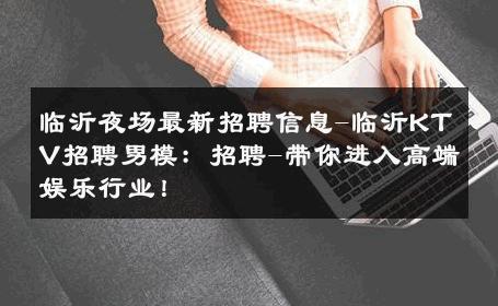 临沂夜场最新招聘信息-临沂KTV招聘男模：招聘-带你进入高端娱乐行业！ 