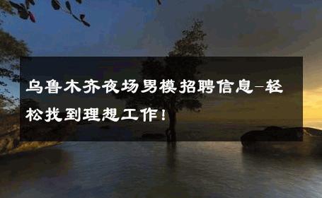 乌鲁木齐夜场男模招聘信息-轻松找到理想工作！ 