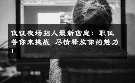 仪征夜场招人最新信息：职位等你来挑战-尽情释放你的魅力！ 