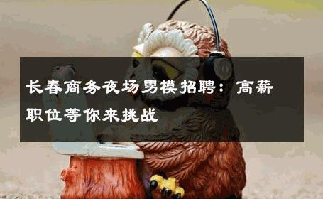 长春商务夜场男模招聘：高薪职位等你来挑战 