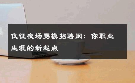 仪征夜场男模招聘网：你职业生涯的新起点 