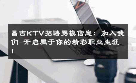 昌吉KTV招聘男模信息：加入我们-开启属于你的精彩职业生涯！ 