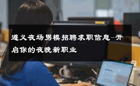 遵义夜场男模招聘求职信息-开启你的夜晚新职业 