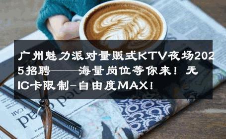 广州魅力派对量贩式KTV夜场2025招聘——海量岗位等你来！无IC卡限制-自由度MAX！ 