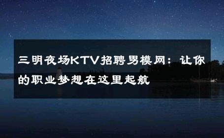 三明夜场KTV招聘男模网：让你的职业梦想在这里起航 
