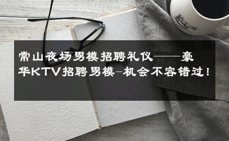 常山夜场男模招聘礼仪——豪华KTV招聘男模-机会不容错过！ 