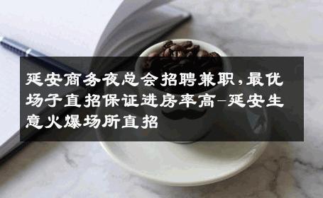 延安商务夜总会招聘兼职,最优场子直招保证进房率高-延安生意火爆场所直招