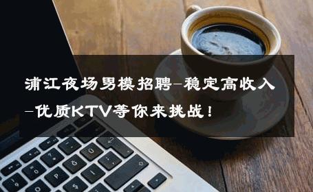 浦江夜场男模招聘-稳定高收入-优质KTV等你来挑战！ 