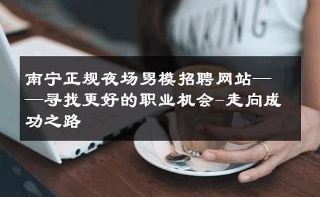 南宁正规夜场男模招聘网站——寻找更好的职业机会-走向成功之路 