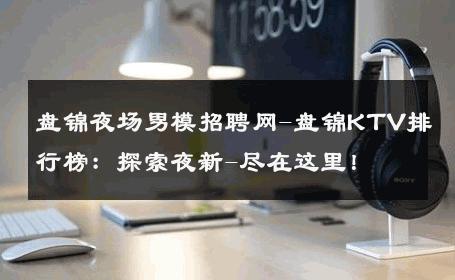盘锦夜场男模招聘网-盘锦KTV排行榜：探索夜新-尽在这里！ 