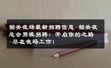韶关夜场最新招聘信息-韶关夜总会男模招聘：开启你的之路-尽在夜场工作！ 