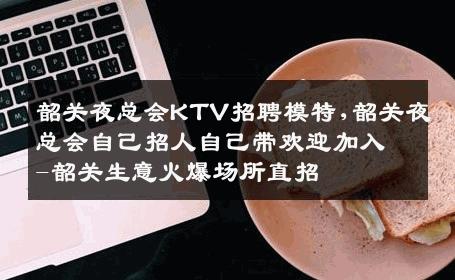 韶关夜总会KTV招聘模特,韶关夜总会自己招人自己带欢迎加入-韶关生意火爆场所直招