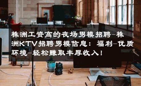 株洲工资高的夜场男模招聘-株洲KTV招聘男模信息：福利-优质环境-轻松赚取丰厚收入！ 
