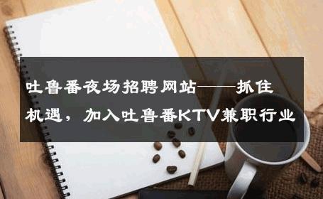 吐鲁番夜场招聘网站——抓住机遇，加入吐鲁番KTV兼职行业
