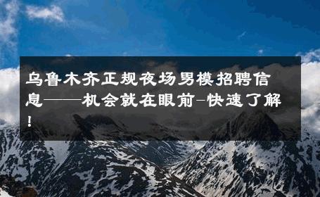乌鲁木齐正规夜场男模招聘信息——机会就在眼前-快速了解！ 