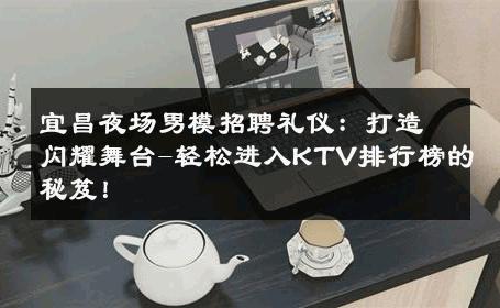 宜昌夜场男模招聘礼仪：打造闪耀舞台-轻松进入KTV排行榜的秘笈！ 