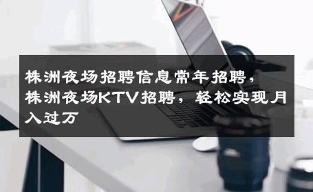 株洲夜场招聘信息常年招聘，株洲夜场KTV招聘，轻松实现月入过万