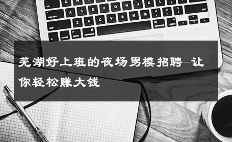 芜湖好上班的夜场男模招聘-让你轻松赚大钱 