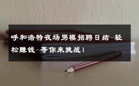 呼和浩特夜场男模招聘日结-轻松赚钱-等你来挑战！ 