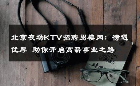 北京夜场KTV招聘男模网：待遇优厚-助你开启高薪事业之路 