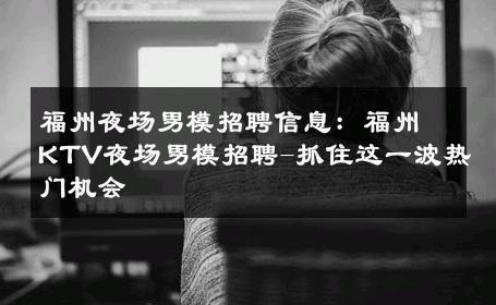 福州夜场男模招聘信息：福州KTV夜场男模招聘-抓住这一波热门机会 