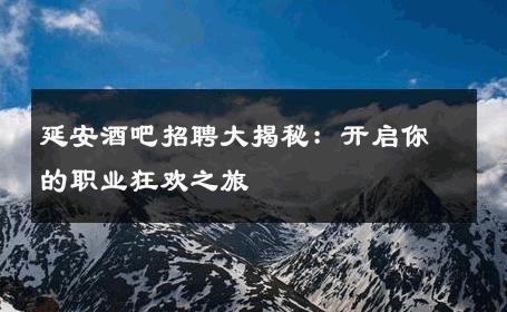 延安酒吧招聘大揭秘：开启你的职业狂欢之旅 