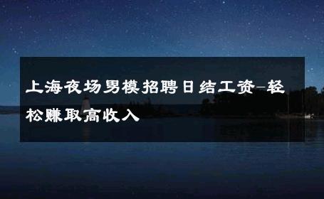 上海夜场男模招聘日结工资-轻松赚取高收入 