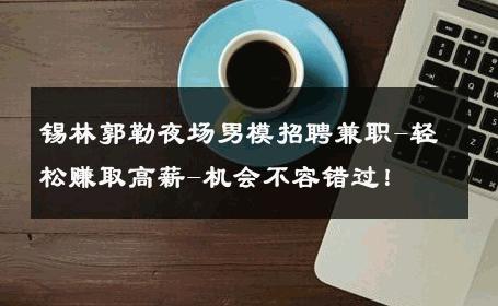锡林郭勒夜场男模招聘兼职-轻松赚取高薪-机会不容错过！ 
