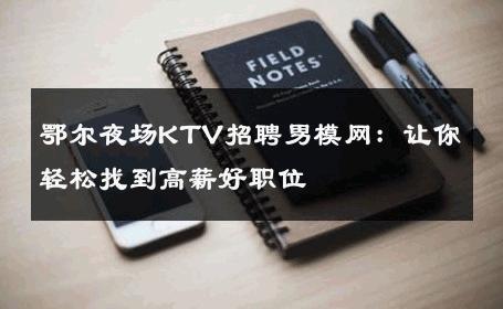 鄂尔夜场KTV招聘男模网：让你轻松找到高薪好职位 