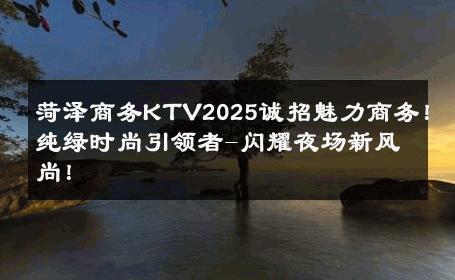 菏泽商务KTV2025诚招魅力商务！纯绿时尚引领者-闪耀夜场新风尚！ 
