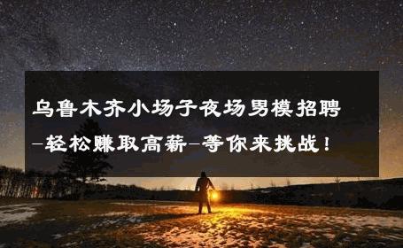 乌鲁木齐小场子夜场男模招聘-轻松赚取高薪-等你来挑战！ 