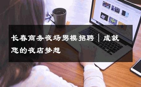 长春商务夜场男模招聘｜成就您的夜店梦想 