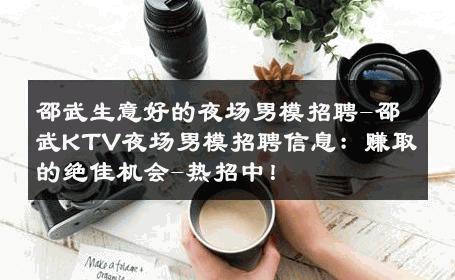 邵武生意好的夜场男模招聘-邵武KTV夜场男模招聘信息：赚取的绝佳机会-热招中！ 