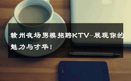 赣州夜场男模招聘KTV-展现你的魅力与才华！ 