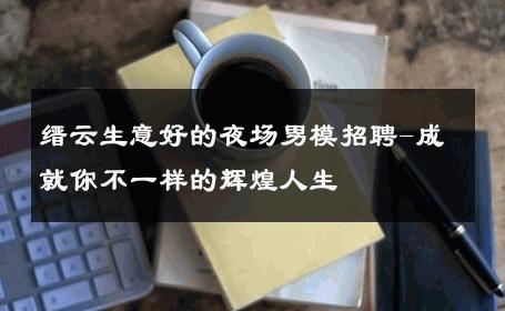 缙云生意好的夜场男模招聘-成就你不一样的辉煌人生 
