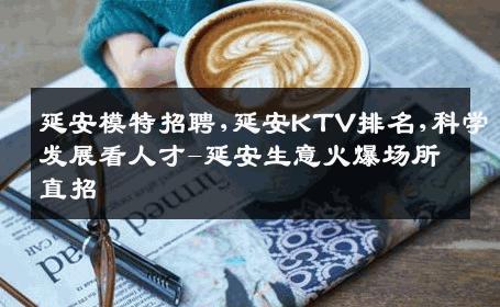 延安模特招聘,延安KTV排名,科学发展看人才-延安生意火爆场所直招