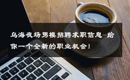 乌海夜场男模招聘求职信息-给你一个全新的职业机会！ 