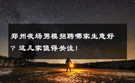 郑州夜场男模招聘哪家生意好？这几家值得关注！ 