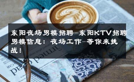 东阳夜场男模招聘-东阳KTV招聘男模信息：夜场工作-等你来挑战！ 
