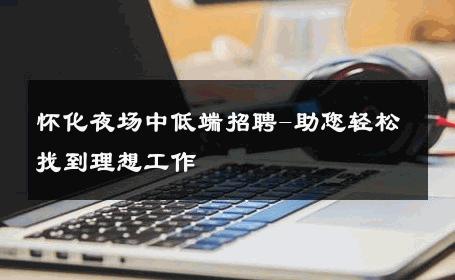 怀化夜场中低端招聘-助您轻松找到理想工作 