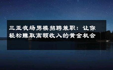 三亚夜场男模招聘兼职：让你轻松赚取高额收入的黄金机会 