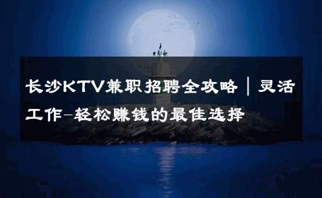 长沙KTV兼职招聘全攻略｜灵活工作-轻松赚钱的最佳选择 