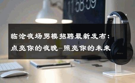 临沧夜场男模招聘最新发布：点亮你的夜晚-照亮你的未来 