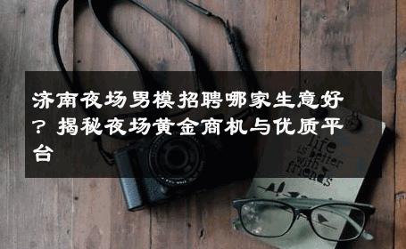 济南夜场男模招聘哪家生意好？揭秘夜场黄金商机与优质平台 