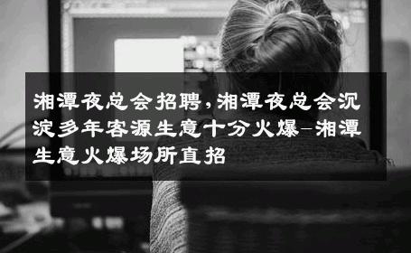湘潭夜总会招聘,湘潭夜总会沉淀多年客源生意十分火爆-湘潭生意火爆场所直招