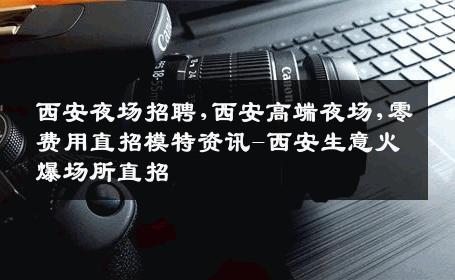 西安夜场招聘,西安高端夜场,零费用直招模特资讯-西安生意火爆场所直招