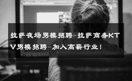 拉萨夜场男模招聘-拉萨商务KTV男模招聘-加入高薪行业！ 